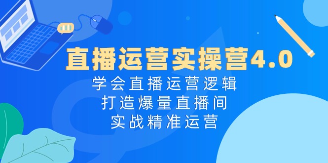 直播运营实操营4.0：学会直播运营逻辑打造爆量直播间，实战精准运营