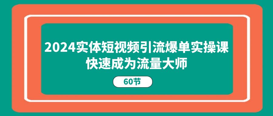 2024实体短视频引流爆单实操课，快速成为流量大师（60节）