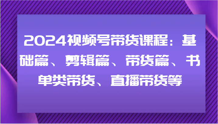 2024视频号带货课程：基础篇、剪辑篇、带货篇、书单类带货、直播带货等