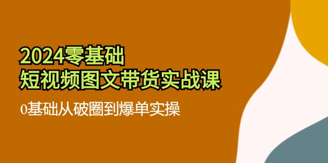 2024零基础短视频图文带货实战课：0基础从破圈到爆单实操（36节）