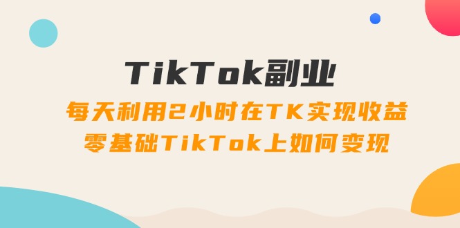 TikTok副业课：每天利用2小时在TK实现收益，零基础TikTok上如何变现（34节）