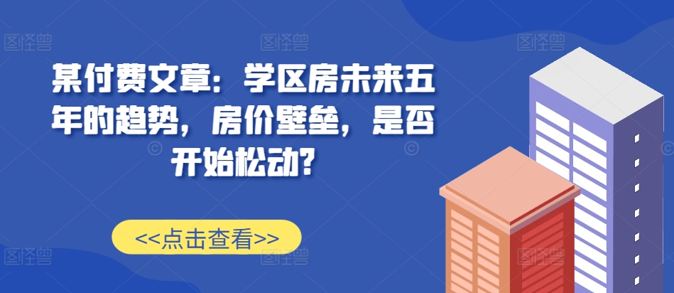 某付费文章：学区房未来五年的趋势，房价壁垒，是否开始松动?思达网创-思达私域联盟网思达网创-199sd.com