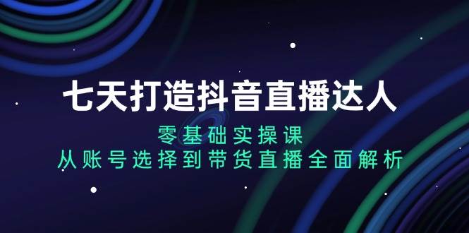 七天打造抖音直播达人：零基础实操课，从账号选择到带货直播全面解析思达网创-思达私域联盟网思达网创-199sd.com